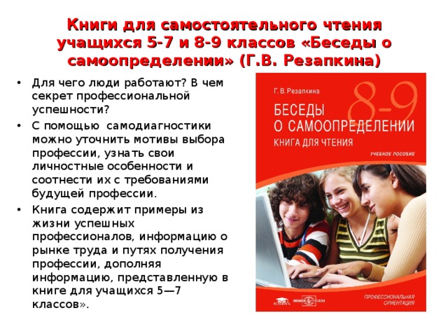 Книги для самостоятельного чтения учащихся 5-7 и 8-9 классов «Беседы о самоопределении» (Г.В. Резапкина) Для чего люди работают? В чем секрет профессиональной успешности? С помощью самодиагностики можно уточнить мотивы выбора профессии, узнать свои личностные особенности и соотнести их с требованиями будущей профессии. Книга содержит примеры из жизни успешных профессионалов, информацию о рынке труда и путях получения профессии, дополняя информацию, представленную в книге для учащихся 5—7 классов».