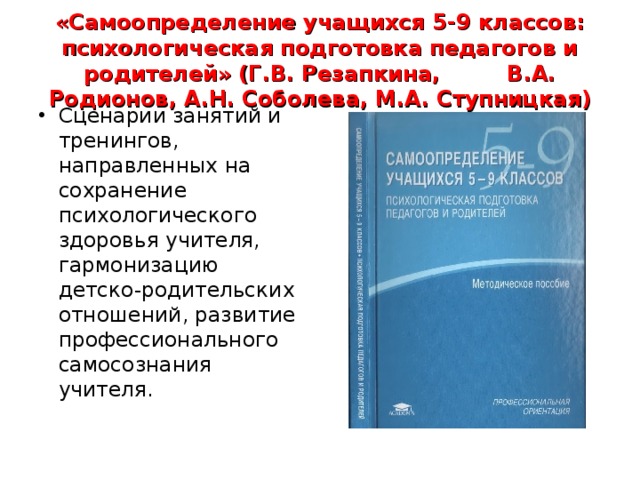 «Самоопределение учащихся 5-9 классов: психологическая подготовка педагогов и родителей» (Г.В. Резапкина, В.А. Родионов, А.Н. Соболева, М.А. Ступницкая) Сценарии занятий и тренингов, направленных на сохранение психологического здоровья учителя, гармонизацию детско-родительских отношений, развитие профессионального самосознания учителя.