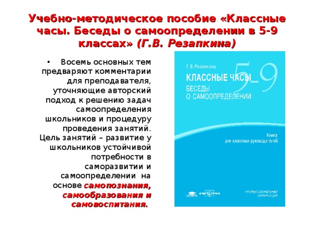 Учебно-методическое пособие «Классные часы. Беседы о самоопределении в 5-9 классах» (Г.В. Резапкина) Восемь основных тем предваряют комментарии для преподавателя, уточняющие авторский подход к решению задач самоопределения школьников и процедуру проведения занятий. Цель занятий – развитие у школьников устойчивой потребности в саморазвитии и самоопределении на основе самопознания, самообразования и самовоспитания.