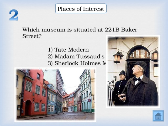 Places of Interest Which museum is situated at 221B Baker Street? Which museum is situated at 221B Baker Street? Which museum is situated at 221B Baker Street? 1) Tate Modern 2) Madam Tussaud's 3) Sherlock Holmes Museum  1) Tate Modern 2) Madam Tussaud's 3) Sherlock Holmes Museum  1) Tate Modern 2) Madam Tussaud's 3) Sherlock Holmes Museum  1) Tate Modern 2) Madam Tussaud's 3) Sherlock Holmes Museum  