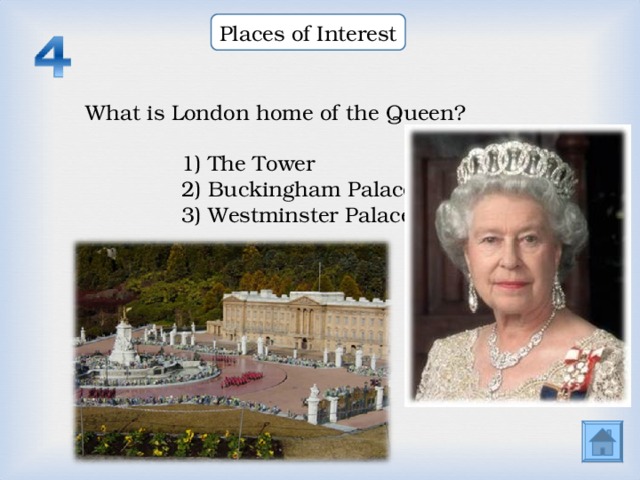 Places of Interest What is London home of the Queen? What is London home of the Queen? What is London home of the Queen? 1) The Tower 2) Buckingham Palace 3) Westminster Palace  1) The Tower 2) Buckingham Palace 3) Westminster Palace  1) The Tower 2) Buckingham Palace 3) Westminster Palace  1) The Tower 2) Buckingham Palace 3) Westminster Palace  