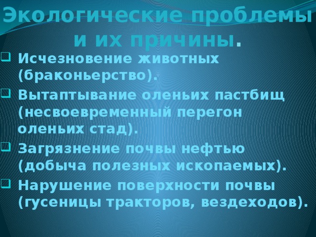 Экологические проблемы и их причины . Исчезновение животных (браконьерство). Вытаптывание оленьих пастбищ (несвоевременный перегон оленьих стад). Загрязнение почвы нефтью (добыча полезных ископаемых). Нарушение поверхности почвы (гусеницы тракторов, вездеходов). 