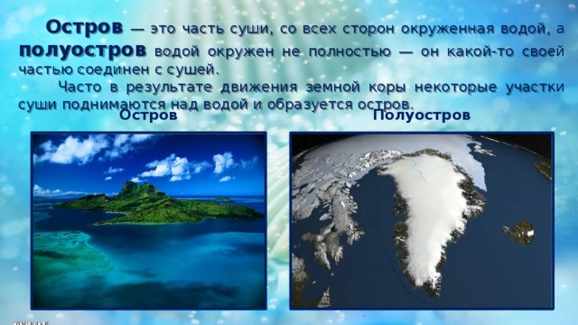   Остров  — это часть суши, со всех сторон окруженная водой, а полуостров водой окружен не полностью — он какой-то своей частью соединен с сушей.  Часто в результате движения земной коры некоторые участки суши поднимаются над водой и образуется остров. Остров Полуостров 
