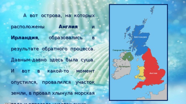  А вот острова, на которых расположены Англия и Ирландия , образовались в результате обратного процесса. Давным-давно здесь была суша. И вот в какой-то момент опустился, провалился участок земли, в провал хлынула морская вода и отрезала участок суши. 