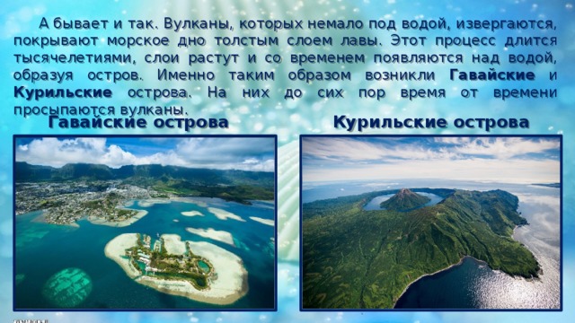  А бывает и так. Вулканы, которых немало под водой, извергаются, покрывают морское дно толстым слоем лавы. Этот процесс длится тысячелетиями, слои растут и со временем появляются над водой, образуя остров. Именно таким образом возникли Гавайские и Курильские острова. На них до сих пор время от времени просыпаются вулканы. Курильские острова Гавайские острова 