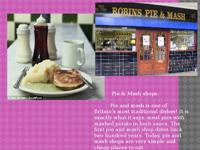  Pie & Mash shops.  Pie and mash is one of Britain’s most traditional dishes! It is exactly what it says: meat pies with mashed potato in herb sauce. The first pie and mash shop dates back two hundred years. Today, pie and mash shops are very simple and cheap places to eat. 