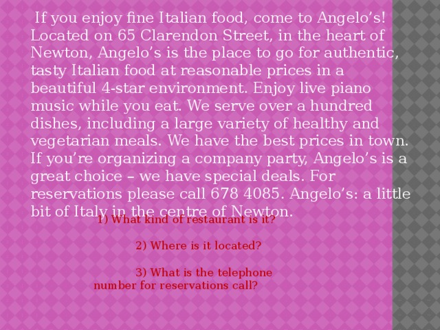  If you enjoy fine Italian food, come to Angelo’s! Located on 65 Clarendon Street, in the heart of Newton, Angelo’s is the place to go for authentic, tasty Italian food at reasonable prices in a beautiful 4-star environment. Enjoy live piano music while you eat. We serve over a hundred dishes, including a large variety of healthy and vegetarian meals. We have the best prices in town. If you’re organizing a company party, Angelo’s is a great choice – we have special deals. For reservations please call 678 4085. Angelo’s: a little bit of Italy in the centre of Newton.  1) What kind of restaurant is it?  2) Where is it located?  3) What is the telephone number for reservations call? 