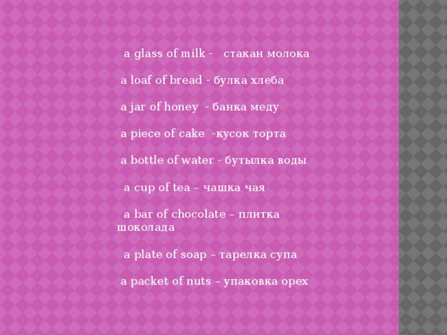  a glass of milk - стакан молока  a loaf of bread - булка хлеба  a jar of honey - банка меду  a piece of cake -кусок торта  a bottle of water - бутылка воды  a cup of tea – чашка чая  a bar of chocolate – плитка шоколада  a plate of soap – тарелка супа  a packet of nuts – упаковка орех 