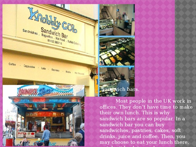  Sandwich bars.  Most people in the UK work in offices. They don’t have time to make their own lunch. This is why sandwich bars are so popular. In a sandwich bar you can buy sandwiches, pastries, cakes, soft drinks, juice and coffee. Then, you may choose to eat your lunch there, or take it back to work. 