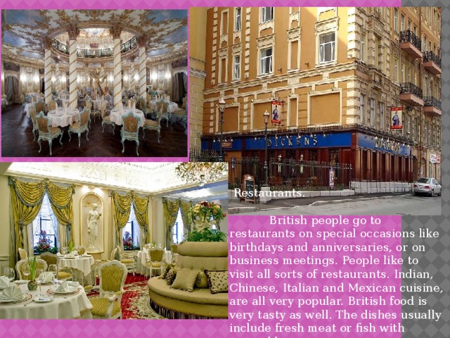  Restaurants.  British people go to restaurants on special occasions like birthdays and anniversaries, or on business meetings. People like to visit all sorts of restaurants. Indian, Chinese, Italian and Mexican cuisine, are all very popular. British food is very tasty as well. The dishes usually include fresh meat or fish with vegetables. 