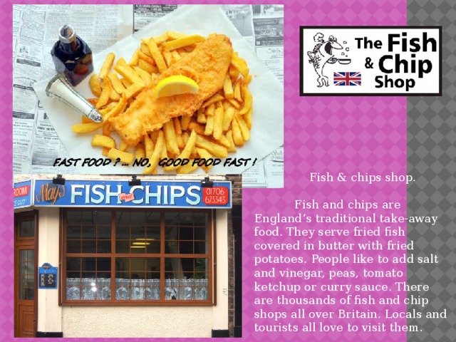  Fish & chips shop.  Fish and chips are England’s traditional take-away food. They serve fried fish covered in butter with fried potatoes. People like to add salt and vinegar, peas, tomato ketchup or curry sauce. There are thousands of fish and chip shops all over Britain. Locals and tourists all love to visit them. 