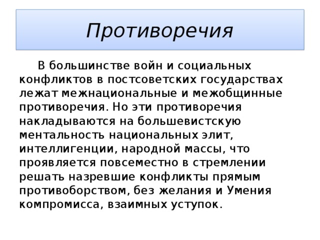 Противоречия  В большинстве войн и социальных конфликтов в постсоветских государствах лежат межнациональные и межобщинные противоречия. Но эти противоречия накладываются на большевистскую ментальность национальных элит, интеллигенции, народной массы, что проявляется повсеместно в стремлении решать назревшие конфликты прямым противоборством, без желания и Умения компромисса, взаимных уступок. 