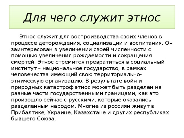 Для чего служит этнос  Этнос служит для воспроизводства своих членов в процессе деторождения, социализации и воспитания. Он заинтересован в увеличении своей численности с помощью увеличения рождаемости и сокращения смертей. Этнос стремится превратиться в социальный институт – национальное государство, в рамках человечества имеющий свою территориально-этническую организацию. В результате войн и природных катастроф этнос может быть разделен на разные части государственными границами, как это произошло сейчас с русскими, которые оказались разделенным народом. Многие из россиян живут в Прибалтике, Украине, Казахстане и других республиках бывшего Союза. 