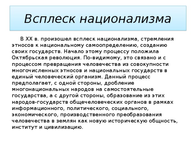 Всплеск национализма  В XX в. произошел всплеск национализма, стремления этносов к национальному самоопределению, созданию своих государств. Начало этому процессу положила Октябрьская революция. По-видимому, это связано и с процессом превращения человечества из совокупности многочисленных этносов и национальных государств в единый человеческий организм. Данный процесс предполагает, с одной стороны, дробление многонациональных народов на самостоятельные государства, а с другой стороны, образование из этих народов-государств общечеловеческих органов в рамках информационного, политического, социального, экономического, производственного преобразования человечества в землян как новую историческую общность, институт и цивилизацию. 