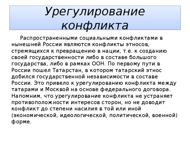 Урегулирование конфликта  Распространенными социальными конфликтами в нынешней России являются конфликты этносов, стремящихся к превращению в нации, т.е. к созданию своей государственности либо в составе большого государства, либо в рамках ООН. По первому пути в России пошел Татарстан, в котором татарский этнос добился государственной независимости в составе России. Это привело к урегулированию конфликта между татарами и Москвой на основе федерального договора. Напомним, что урегулирование конфликта не устраняет противоположности интересов сторон, но не доводит конфликт до степени насилия в той или иной (экономической, идеологической, политической, военной) форме. 