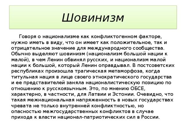 Шовинизм  Говоря о национализме как конфликтогенном факторе, нужно иметь в виду, что он имеет как положительное, так и отрицательное значение для международного сообщества. Обычно выделяют шовинизм (национализм большой нации к малой), в чем Ленин обвинял русских, и национализм малой нации к большой, который Ленин оправдывал. В постсоветских республиках произошла трагическая метаморфоза, когда титульная нация в лице своего этнократического государства и ее представителей заняла националистическую позицию по отношению к русскоязычным. Это, по мнению ОБСЕ, характерно, в частности, для Латвии и Эстонии. Очевидно, что такая межнациональная напряженность в новых государствах чревата не только внутренней конфликтностью, но опасностью межгосударственных конфликтов в случае прихода к власти национал-патриотических сил в России. 