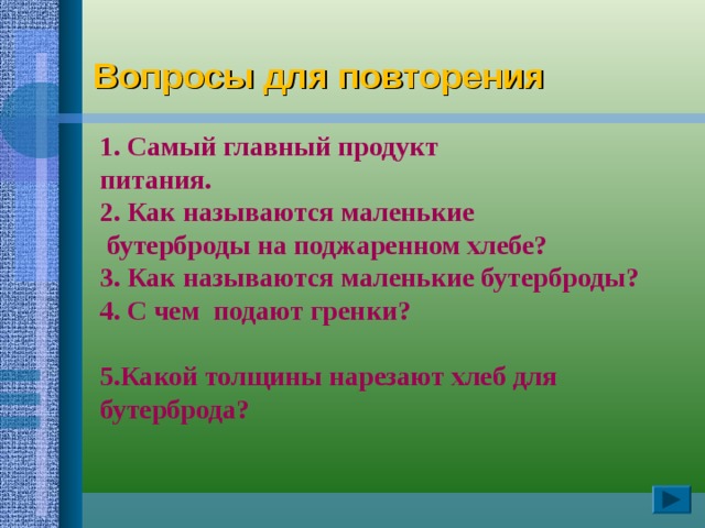   1. Самый главный продукт  питания.  2. Как называются маленькие  бутерброды на поджаренном хлебе?  3. Как называются маленькие бутерброды?  4. С чем подают гренки?   5.Какой толщины нарезают хлеб для бутерброда?    Вопросы для повторения 