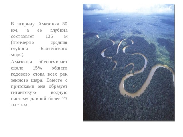 В ширину Амазонка 80 км, а ее глубина составляет 135 м (примерно средняя глубина Балтийского моря). Амазонка обеспечивает около 15% общего годового стока всех рек земного шара. Вместе с притоками она образует гигантскую водную систему длиной более 25 тыс. км. 
