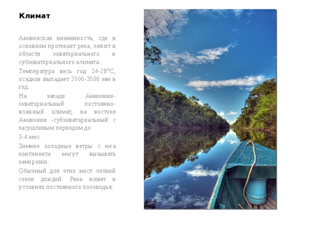 Климат Амазонская низменность, где в основном протекает река, лежит в области экваториального и субэкваториального климата. Температура весь год 24-28°C, осадков выпадает 2000-3500 мм в год. На западе Амазонии-экваториальный постоянно-влажный климат, на востоке Амазонии -су6экваториальный c засушливым периодом до 3-4 мес. Зимние холодные ветры с юга континента могут вызывать заморозки. Обычный для этих мест летний сезон дождей. Река живет в условиях постоянного половодья.   