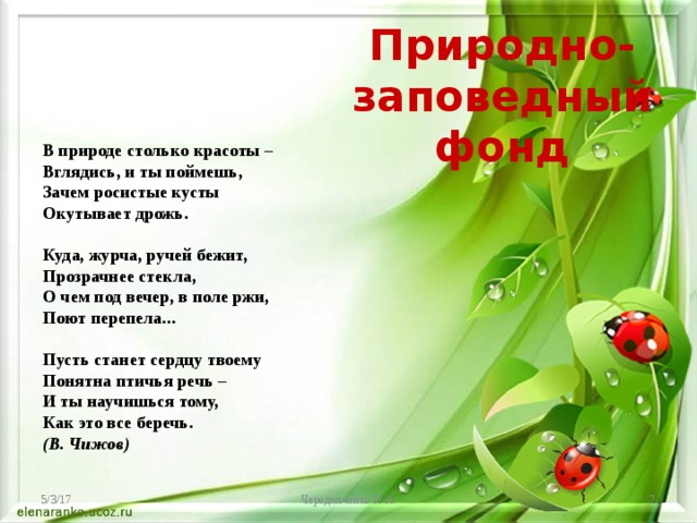 Природно-заповедный фонд В природе столько красоты –  Вглядись, и ты поймешь,  Зачем росистые кусты  Окутывает дрожь.  Куда, журча, ручей бежит,  Прозрачнее стекла,  О чем под вечер, в поле ржи,  Поют перепела...   Пусть станет сердцу твоему  Понятна птичья речь –  И ты научишься тому,  Как это все беречь. (В. Чижов) 5/3/17 Чередниченко И.А.  