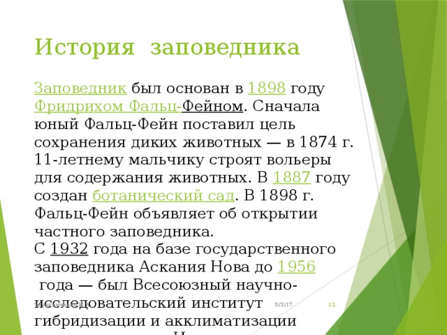 История заповедника   Заповедник был основан в 1898 году Фридрихом Фальц- Фейном . Сначала юный Фальц-Фейн поставил цель сохранения диких животных — в 1874 г. 11-летнему мальчику строят вольеры для содержания животных. В 1887 году создан ботанический сад . В 1898 г. Фальц-Фейн объявляет об открытии частного заповедника. С 1932 года на базе государственного заповедника Аскания Нова до 1956  года — был Всесоюзный научно-исследовательский институт гибридизации и акклиматизации животных имени Иванова. 5/3/17 Чередниченко И.А.  