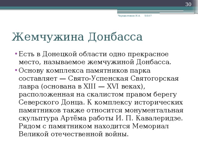  5/3/17 Чередниченко И.А. Жемчужина Донбасса Есть в Донецкой области одно прекрасное место, называемое жемчужиной Донбасса. Основу комплекса памятников парка составляет — Свято-Успенская Святогорская лавра (основана в XIII — XVI веках), расположенная на скалистом правом берегу Северского Донца. К комплексу исторических памятников также относится монументальная скульптура Артёма работы И. П. Кавалеридзе. Рядом с памятником находится Мемориал Великой отечественной войны. 