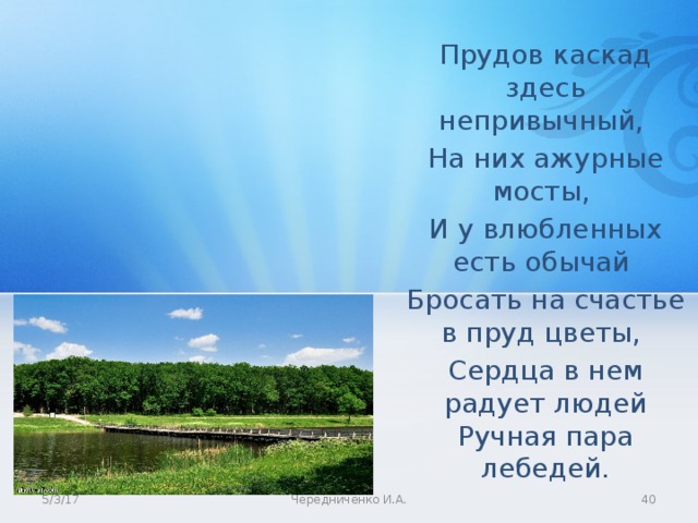 Прудов каскад здесь непривычный, На них ажурные мосты, И у влюбленных есть обычай Бросать на счастье в пруд цветы, Сердца в нем радует людей Ручная пара лебедей. 5/3/17 Чередниченко И.А.  