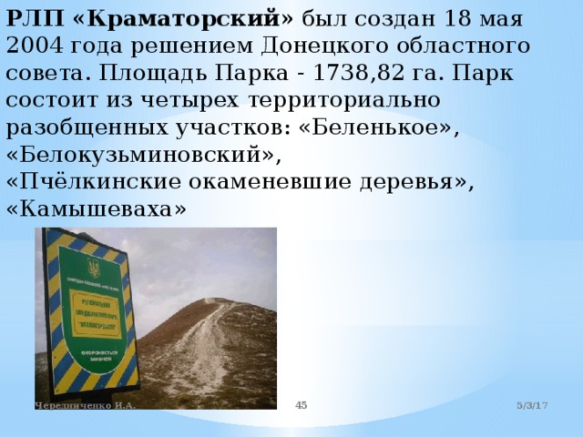 РЛП «Краматорский» был создан 18 мая 2004 года решением Донецкого областного совета. Площадь Парка - 1738,82 га. Парк состоит из четырех территориально разобщенных участков: «Беленькое»,  «Белокузьминовский»,  «Пчёлкинские окаменевшие деревья»,  «Камышеваха»   5/3/17 Чередниченко И.А.  