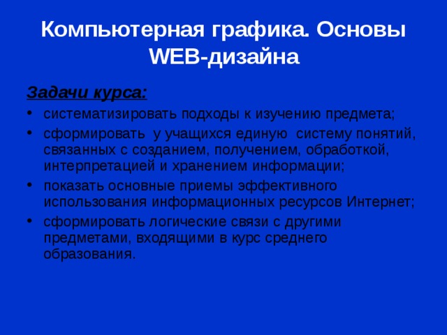 Компьютерная графика. Основы WEB- дизайна Задачи курса: систематизировать подходы к изучению предмета; сформировать у учащихся единую систему понятий, связанных с созданием, получением, обработкой, интерпретацией и хранением информации; показать основные приемы эффективного использования информационных ресурсов Интернет; сформировать логические связи с другими предметами, входящими в курс среднего образования. 