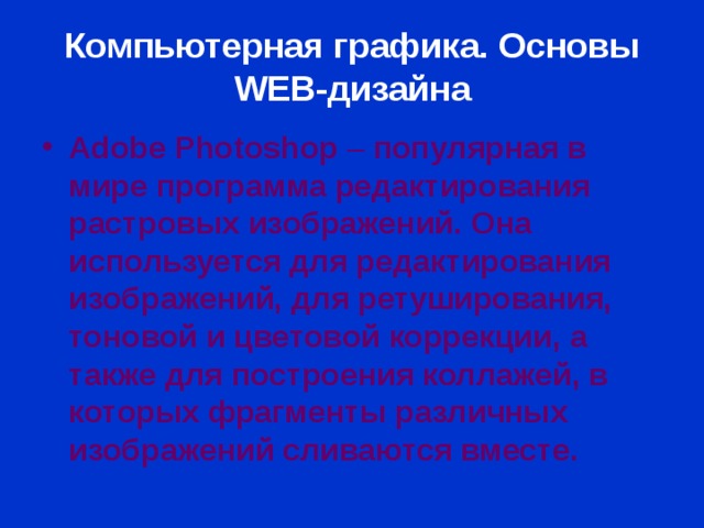Компьютерная графика. Основы WEB- дизайна Adobe Photoshop  – популярная в мире программа редактирования растровых изображений. Она используется для редактирования изображений, для ретуширования, тоновой и цветовой коррекции, а также для построения коллажей, в которых фрагменты различных изображений сливаются вместе. 