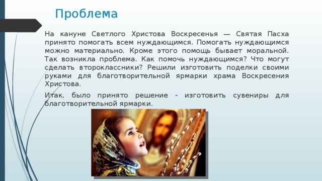 Проблема На кануне Светлого Христова Воскресенья — Святая Пасха принято помогать всем нуждающимся. Помогать нуждающимся можно материально. Кроме этого помощь бывает моральной. Так возникла проблема. Как помочь нуждающимся? Что могут сделать второклассники? Решили изготовить поделки своими руками для благотворительной ярмарки храма Воскресения Христова. Итак, было принято решение - изготовить сувениры для благотворительной ярмарки. 