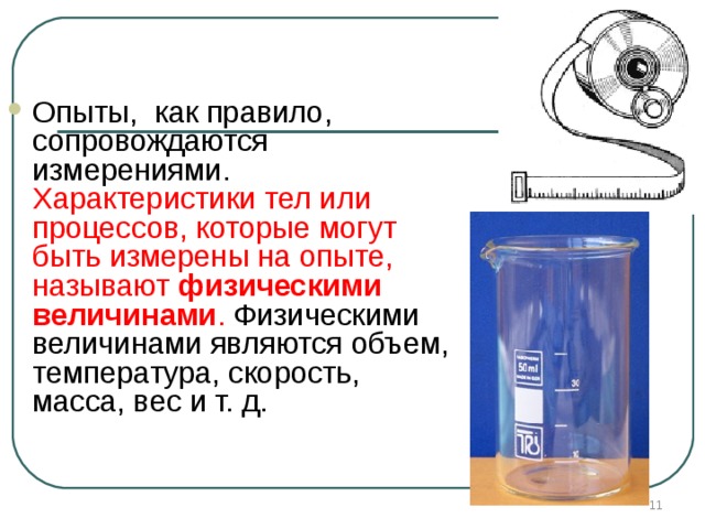 Опыты, как правило, сопровождаются измерениями. Характеристики тел или процессов, которые могут быть измерены на опыте, называют физическими величинами . Физическими величинами являются объем, температура, скорость, масса, вес и т. д.       