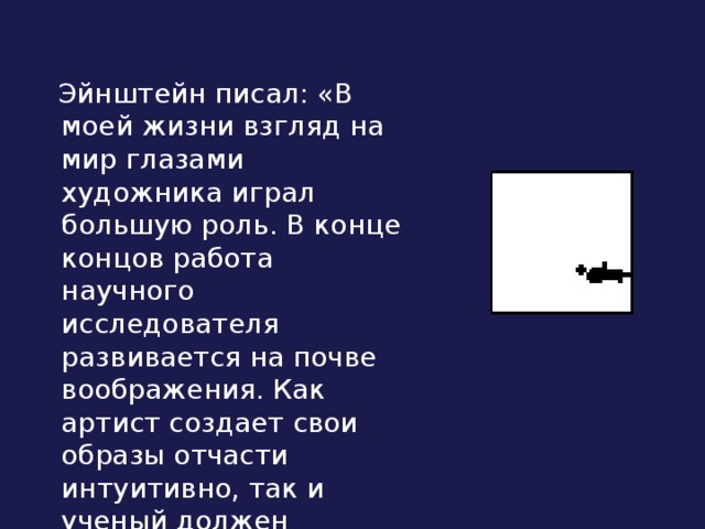  Эйнштейн писал: «В моей жизни взгляд на мир глазами художника играл большую роль. В конце концов работа научного исследователя развивается на почве воображения. Как артист создает свои образы отчасти интуитивно, так и ученый должен обладать большой долей интуиции». 