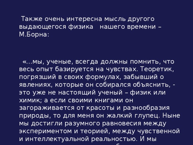  Также очень интересна мысль другого выдающегося физика нашего времени – М.Борна:  «…мы, ученые, всегда должны помнить, что весь опыт базируется на чувствах. Теоретик, погрязший в своих формулах, забывший о явлениях, которые он собирался объяснить, - это уже не настоящий ученый – физик или химик; а если своими книгами он загораживается от красоты и разнообразия природы, то для меня он жалкий глупец. Ныне мы достигли разумного равновесия между экспериментом и теорией, между чувственной и интеллектуальной реальностью. И мы должны следить за тем, чтобы такое равновесие сохранилось». 