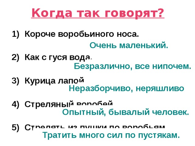 Когда так говорят? Короче воробьиного носа.  Как с гуся вода.  Курица лапой.  Стреляный воробей.  Стрелять из пушки по воробьям. Очень маленький. Безразлично, все нипочем. Неразборчиво, неряшливо Опытный, бывалый человек. Тратить много сил по пустякам. 