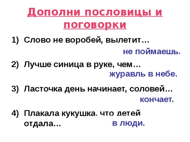 Дополни пословицы и поговорки Слово не воробей, вылетит…  Лучше синица в руке, чем…  Ласточка день начинает, соловей…  Плакала кукушка, что детей отдала… не поймаешь. журавль в небе. кончает. в люди. 