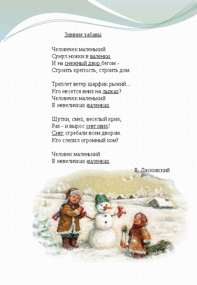 Зимние забавы Человечек маленький   Сунул ножки в валенки ,   И на снежный двор бегом -   Строить крепость, строить дом.    Треплет ветер шарфик рыжий...   Кто несется вниз на лыжах ?   Человечек маленький   В невеличках- валенках .    Шутки, смех, веселый крик,   Раз - и вырос снеговик !   Снег сгребали всем двором.   Кто слепил огромный ком?    Человек маленький   В невеличках- валенках .   В. Лясковский 