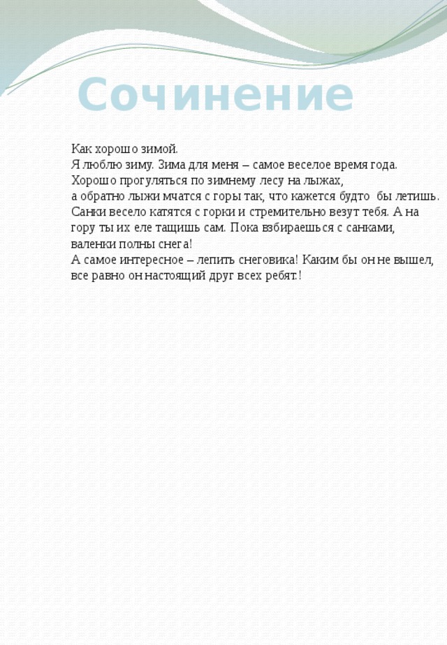 Сочинение Как хорошо зимой. Я люблю зиму. Зима для меня – самое веселое время года. Хорошо прогуляться по зимнему лесу на лыжах, а обратно лыжи мчатся с горы так, что кажется будто бы летишь. Санки весело катятся с горки и стремительно везут тебя. А на гору ты их еле тащишь сам. Пока взбираешься с санками, валенки полны снега! А самое интересное – лепить снеговика! Каким бы он не вышел, все равно он настоящий друг всех ребят.! 