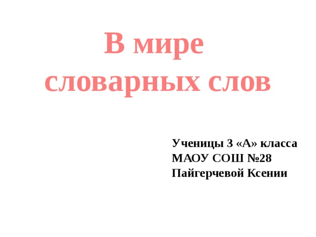 В мире словарных слов Ученицы 3 «А» класса МАОУ СОШ №28 Пайгерчевой Ксении 
