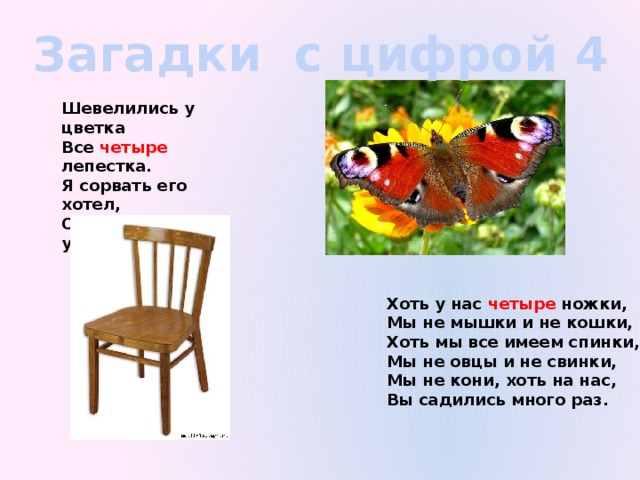 Загадки с цифрой 4 Шевелились у цветка Все четыре лепестка. Я сорвать его хотел, Он вспорхнул и улетел. Хоть у нас четыре ножки, Мы не мышки и не кошки, Хоть мы все имеем спинки, Мы не овцы и не свинки, Мы не кони, хоть на нас, Вы садились много раз.  