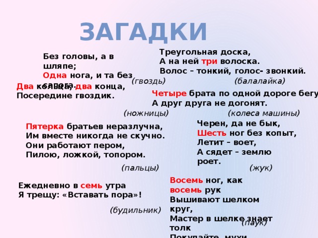 загадки Треугольная доска, А на ней три волоска. Волос – тонкий, голос- звонкий. Без головы, а в шляпе; Одна нога, и та без сапога. (балалайка) (гвоздь) Два кольца, два конца, Посередине гвоздик. Четыре брата по одной дороге бегут, А друг друга не догонят. (колеса машины) (ножницы) Черен, да не бык, Шесть ног без копыт, Летит – воет, А сядет – землю роет. Пятерка братьев неразлучна, Им вместе никогда не скучно. Они работают пером, Пилою, ложкой, топором. (жук) (пальцы) Восемь ног, как восемь рук Вышивают шелком круг, Мастер в шелке знает толк Покупайте, мухи, шелк! Ежедневно в семь утра Я трещу: «Вставать пора»! (будильник) (паук) 