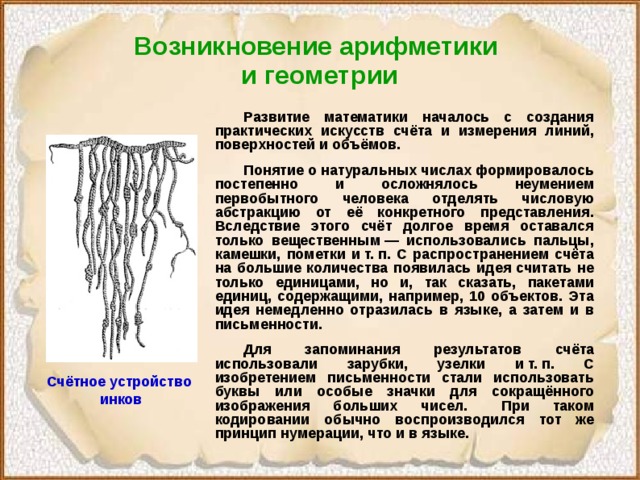 Возникновение арифметики  и геометрии  Развитие математики началось с создания практических искусств счёта и измерения линий, поверхностей и объёмов.  Понятие о натуральных числах формировалось постепенно и осложнялось неумением первобытного человека отделять числовую абстракцию от её конкретного представления. Вследствие этого счёт долгое время оставался только вещественным — использовались пальцы, камешки, пометки и т. п. С распространением счёта на большие количества появилась идея считать не только единицами, но и, так сказать, пакетами единиц, содержащими, например, 10 объектов. Эта идея немедленно отразилась в языке, а затем и в письменности.  Для запоминания результатов счёта использовали зарубки, узелки и т. п. С изобретением письменности стали использовать буквы или особые значки для сокращённого изображения больших чисел.  При таком кодировании обычно воспроизводился тот же принцип нумерации, что и в языке. Счётное устройство инков 