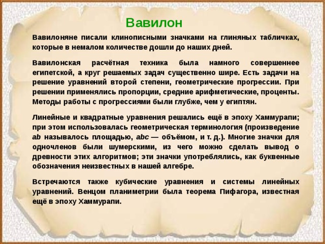Вавилон Вавилоняне писали клинописными значками на глиняных табличках, которые в немалом количестве дошли до наших дней. Вавилонская расчётная техника была намного совершеннее египетской, а круг решаемых задач существенно шире. Есть задачи на решение уравнений второй степени, геометрические прогрессии. При решении применялись пропорции, средние арифметические, проценты. Методы работы с прогрессиями были глубже, чем у египтян. Линейные и квадратные уравнения решались ещё в эпоху Хаммурапи; при этом использовалась геометрическая терминология (произведение ab называлось площадью, abc  — объёмом, и т. д.). Многие значки для одночленов были шумерскими, из чего можно сделать вывод о древности этих алгоритмов; эти значки употреблялись, как буквенные обозначения неизвестных в нашей алгебре. Встречаются также кубические уравнения и системы линейных уравнений. Венцом планиметрии была теорема Пифагора, известная ещё в эпоху Хаммурапи.  