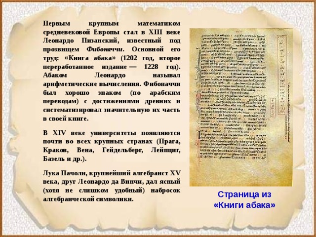 Первым крупным математиком средневековой Европы стал в XIII веке Леонардо Пизанский, известный под прозвищем Фибоначчи . Основной его труд: « Книга абака » (1202 год, второе переработанное издание  — 1228 год). Абаком Леонардо называл арифметические вычисления. Фибоначчи был хорошо знаком (по арабским переводам) с достижениями древних и систематизировал значительную их часть в своей книге. В XIV веке университеты появляются почти во всех крупных странах (Прага, Краков, Вена, Гейдельберг, Лейпциг, Базель и др.). Лука Пачоли, крупнейший алгебраист XV века, друг Леонардо да Винчи, дал ясный (хотя не слишком удобный) набросок алгебраической символики. Страница из «Книги абака» 