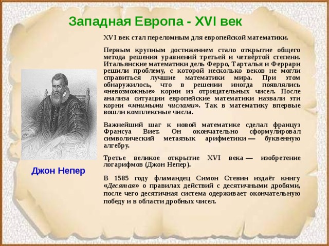 Западная Европа - XVI век  XVI век стал переломным для европейской математики. Первым крупным достижением стало открытие общего метода решения уравнений третьей и четвёртой степени. Итальянские математики дель Ферро, Тарталья и Феррари решили проблему, с которой несколько веков не могли справиться лучшие математики мира. При этом обнаружилось, что в решении иногда появлялись « невозможные » корни из отрицательных чисел. После анализа ситуации европейские математики назвали эти корни « мнимыми числами » . Так в математику впервые вошли комплексные числа. Важнейший шаг к новой математике сделал француз Франсуа Виет. Он окончательно сформулировал символический метаязык арифметики  — буквенную алгебру. Третье великое открытие XVI века  — изобретение логарифмов (Джон Непер). В 1585 году фламандец Симон Стевин издаёт книгу « Десятая » о правилах действий с десятичными дробями, после чего десятичная система одерживает окончательную победу и в области дробных чисел. Джон Непер 