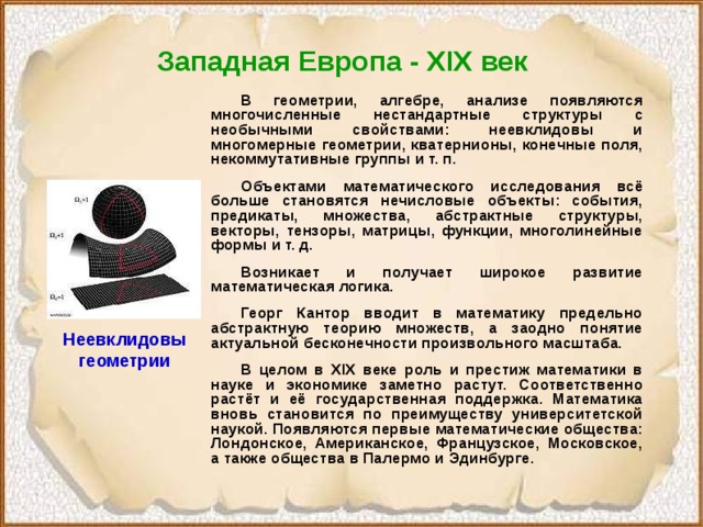 Западная Европа - XIX век   В геометрии, алгебре, анализе появляются многочисленные нестандартные структуры с необычными свойствами: неевклидовы и многомерные геометрии, кватернионы, конечные поля, некоммутативные группы и т. п.  Объектами математического исследования всё больше становятся нечисловые объекты: события, предикаты, множества, абстрактные структуры, векторы, тензоры, матрицы, функции, многолинейные формы и т. д.  Возникает и получает широкое развитие математическая логика.  Георг Кантор вводит в математику предельно абстрактную теорию множеств, а заодно понятие актуальной бесконечности произвольного масштаба.  В целом в XIX веке роль и престиж математики в науке и экономике заметно растут. Соответственно растёт и её государственная поддержка. Математика вновь становится по преимуществу университетской наукой. Появляются первые математические общества: Лондонское, Американское, Французское, Московское, а также общества в Палермо и Эдинбурге. Неевклидовы геометрии 