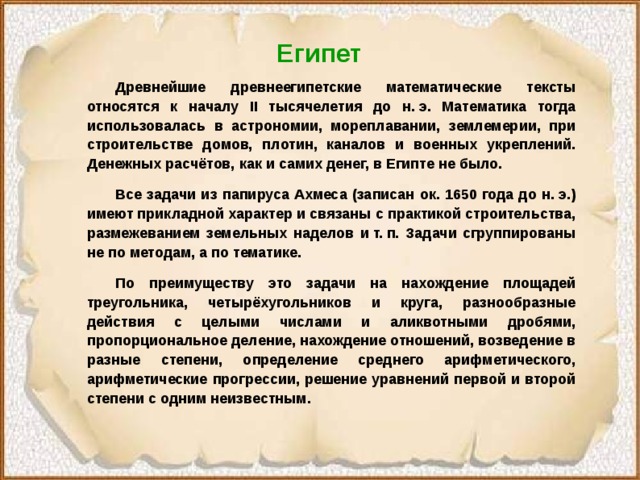 Египет  Древнейшие древнеегипетские математические тексты относятся к началу II тысячелетия до н. э. Математика тогда использовалась в астрономии, мореплавании, землемерии, при строительстве домов, плотин, каналов и военных укреплений. Денежных расчётов, как и самих денег, в Египте не было.  Все задачи из папируса Ахмеса (записан ок. 1650 года до н. э.) имеют прикладной характер и связаны с практикой строительства, размежеванием земельных наделов и т. п. Задачи сгруппированы не по методам, а по тематике.  По преимуществу это задачи на нахождение площадей треугольника, четырёхугольников и круга, разнообразные действия с целыми числами и аликвотными дробями, пропорциональное деление, нахождение отношений, возведение в разные степени, определение среднего арифметического, арифметические прогрессии, решение уравнений первой и второй степени с одним неизвестным. 