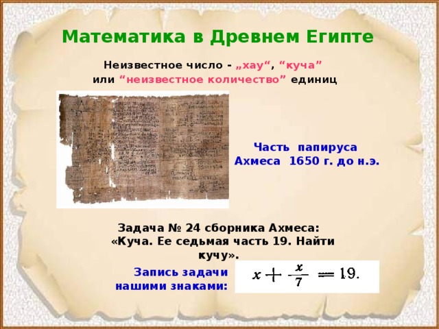 Математика в Древнем Египте Неизвестное число - „хау“ , “куча”  или “неизвестное количество” единиц  Часть  папируса  Ахмеса  1650  г. до н.э. Задача № 24 сборника Ахмеса:  «Куча. Ее седьмая часть 19. Найти кучу».  Запись задачи нашими знаками:  