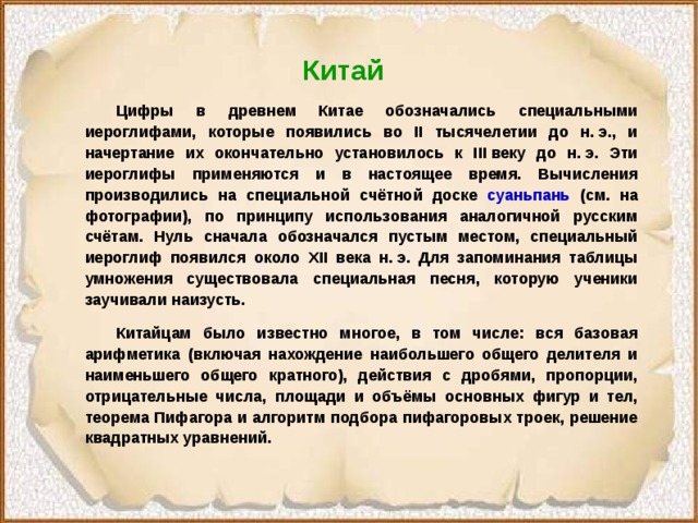 Китай   Цифры в древнем Китае обозначались специальными иероглифами, которые появились во II тысячелетии до н. э., и начертание их окончательно установилось к III веку до н. э. Эти иероглифы применяются и в настоящее время. Вычисления производились на специальной счётной доске суаньпань (см. на фотографии), по принципу использования аналогичной русским счётам. Нуль сначала обозначался пустым местом, специальный иероглиф появился около XII века н. э. Для запоминания таблицы умножения существовала специальная песня, которую ученики заучивали наизусть.  Китайцам было известно многое, в том числе: вся базовая арифметика (включая нахождение наибольшего общего делителя и наименьшего общего кратного), действия с дробями, пропорции, отрицательные числа, площади и объёмы основных фигур и тел, теорема Пифагора и алгоритм подбора пифагоровых троек, решение квадратных уравнений. 