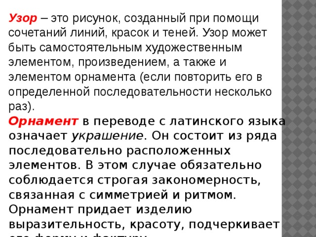 Узор – это рисунок, созданный при помощи сочетаний линий, красок и теней. Узор может быть самостоятельным художественным элементом, произведением, а также и элементом орнамента (если повторить его в определенной последовательности несколько раз). Орнамент  в переводе с латинского языка означает украшение . Он состоит из ряда последовательно расположенных элементов. В этом случае обязательно соблюдается строгая закономерность, связанная с симметрией и ритмом. Орнамент придает изделию выразительность, красоту, подчеркивает его форму и фактуру. 